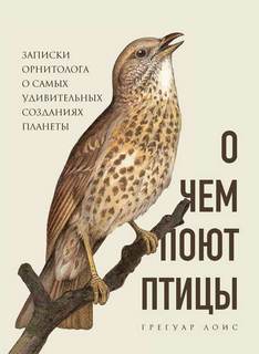 Лоис Грегуар - О чем поют птицы. Записки орнитолога о самых удивительных созданиях планеты